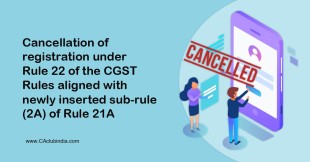 Cancellation of registration under Rule 22 of the CGST Rules aligned with newly inserted sub-rule (2A) of Rule 21A