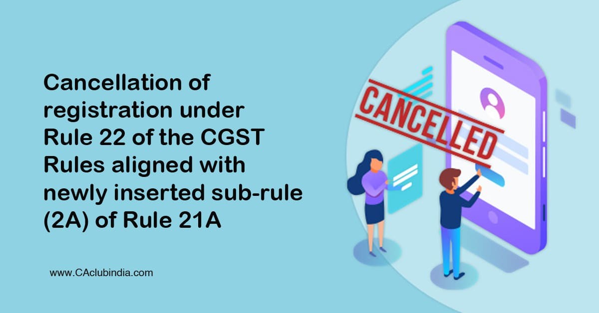 Cancellation of registration under Rule 22 of the CGST Rules aligned with newly inserted sub-rule (2A) of Rule 21A