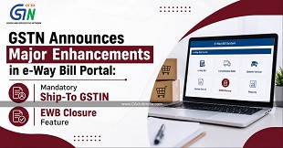 GSTN Announces Major Enhancements in e-Way Bill Portal: Mandatory Ship-To GSTIN and EWB Closure Feature